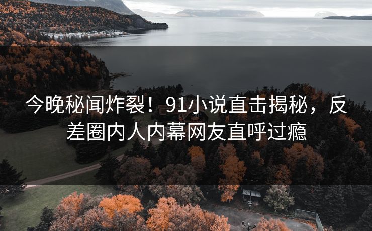 今晚秘闻炸裂！91小说直击揭秘，反差圈内人内幕网友直呼过瘾