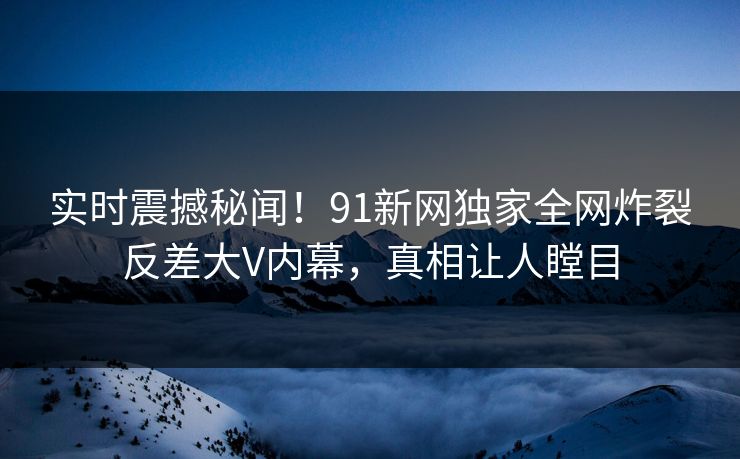 实时震撼秘闻！91新网独家全网炸裂反差大V内幕，真相让人瞠目