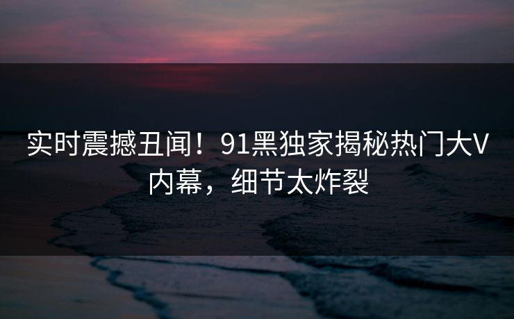 实时震撼丑闻！91黑独家揭秘热门大V内幕，细节太炸裂