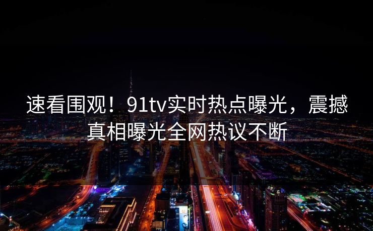 速看围观！91tv实时热点曝光，震撼真相曝光全网热议不断