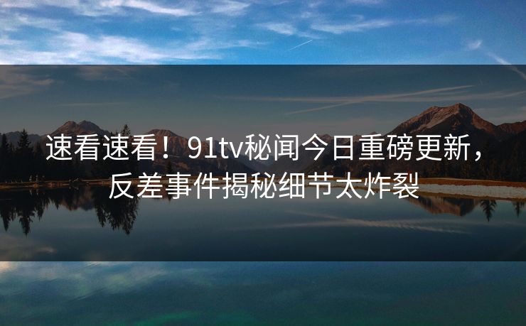 速看速看！91tv秘闻今日重磅更新，反差事件揭秘细节太炸裂