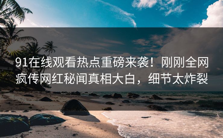 91在线观看热点重磅来袭！刚刚全网疯传网红秘闻真相大白，细节太炸裂