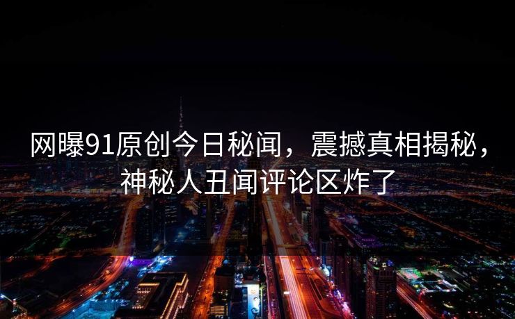 网曝91原创今日秘闻，震撼真相揭秘，神秘人丑闻评论区炸了