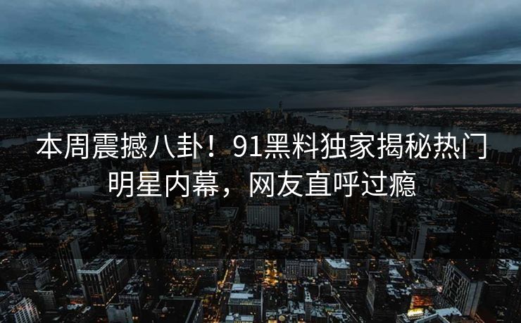本周震撼八卦！91黑料独家揭秘热门明星内幕，网友直呼过瘾