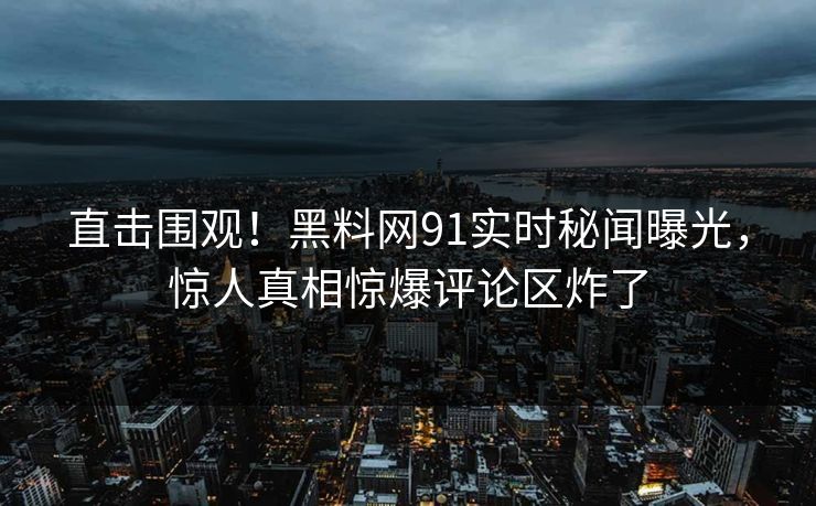 直击围观！黑料网91实时秘闻曝光，惊人真相惊爆评论区炸了
