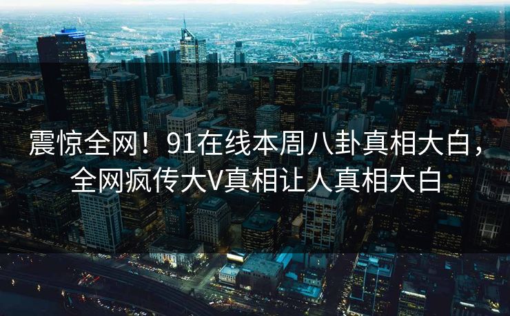 震惊全网！91在线本周八卦真相大白，全网疯传大V真相让人真相大白