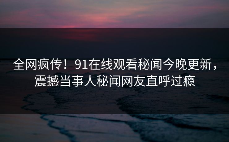全网疯传！91在线观看秘闻今晚更新，震撼当事人秘闻网友直呼过瘾