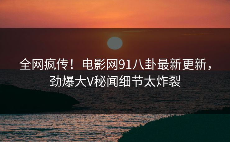 全网疯传！电影网91八卦最新更新，劲爆大V秘闻细节太炸裂  第1张