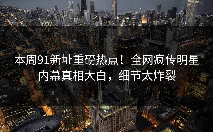 本周91新址重磅热点！全网疯传明星内幕真相大白，细节太炸裂