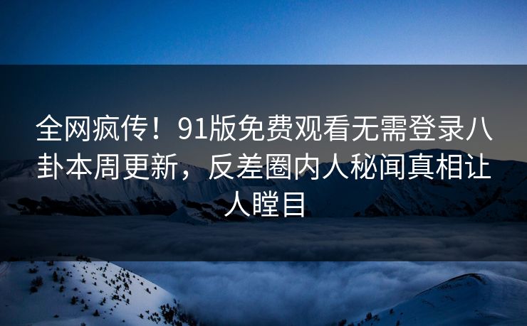 全网疯传！91版免费观看无需登录八卦本周更新，反差圈内人秘闻真相让人瞠目