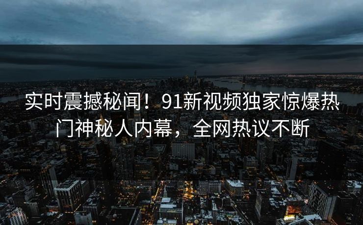 实时震撼秘闻！91新视频独家惊爆热门神秘人内幕，全网热议不断