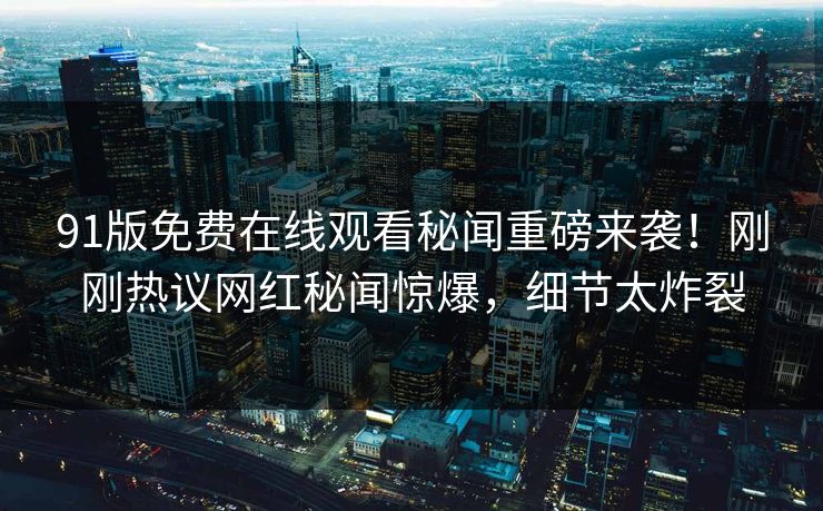 91版免费在线观看秘闻重磅来袭！刚刚热议网红秘闻惊爆，细节太炸裂
