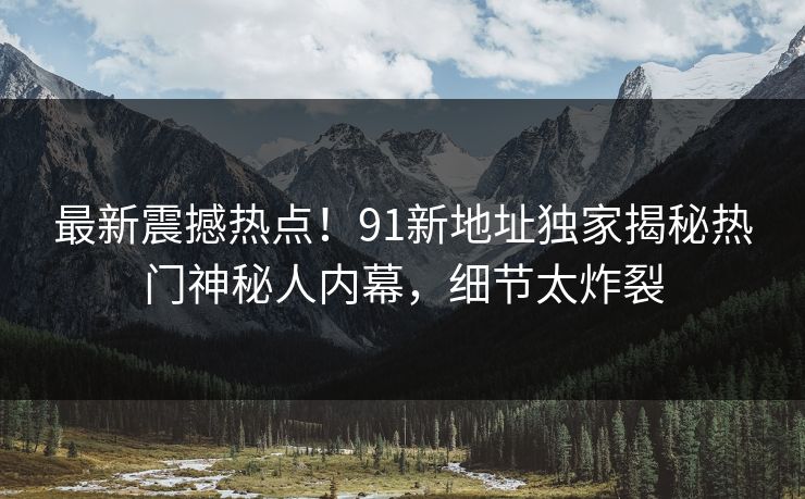最新震撼热点！91新地址独家揭秘热门神秘人内幕，细节太炸裂