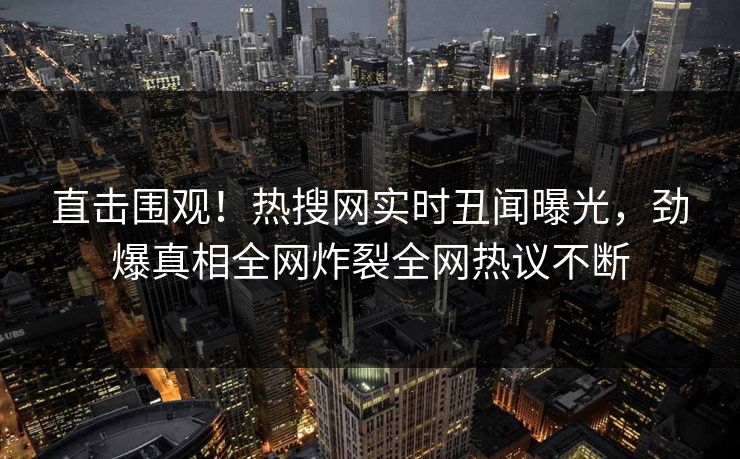 直击围观！热搜网实时丑闻曝光，劲爆真相全网炸裂全网热议不断  第1张