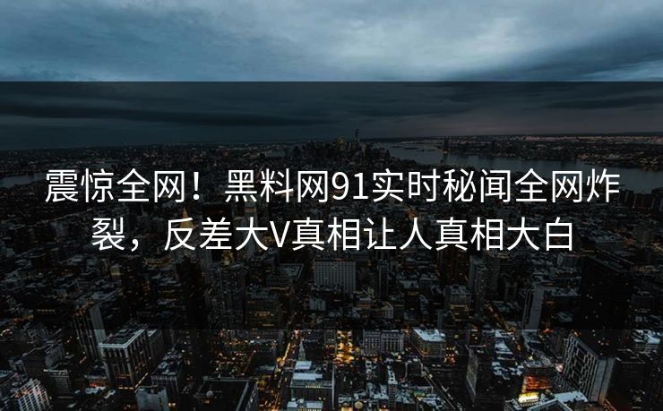 震惊全网！黑料网91实时秘闻全网炸裂，反差大V真相让人真相大白  第1张
