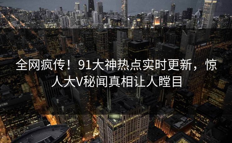 全网疯传！91大神热点实时更新，惊人大V秘闻真相让人瞠目  第1张