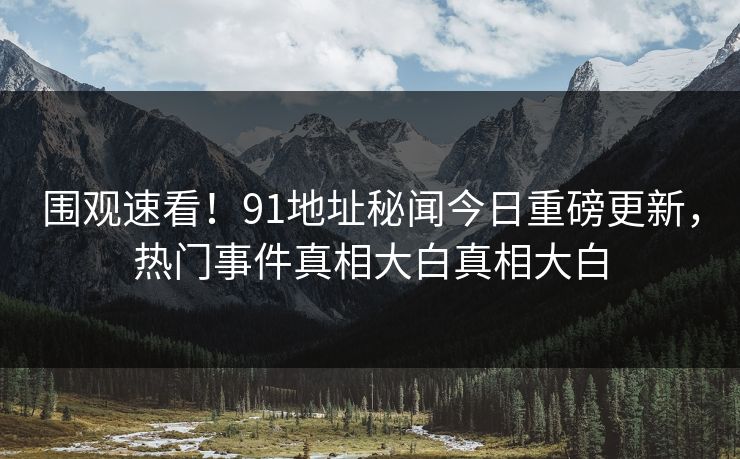 围观速看！91地址秘闻今日重磅更新，热门事件真相大白真相大白  第1张