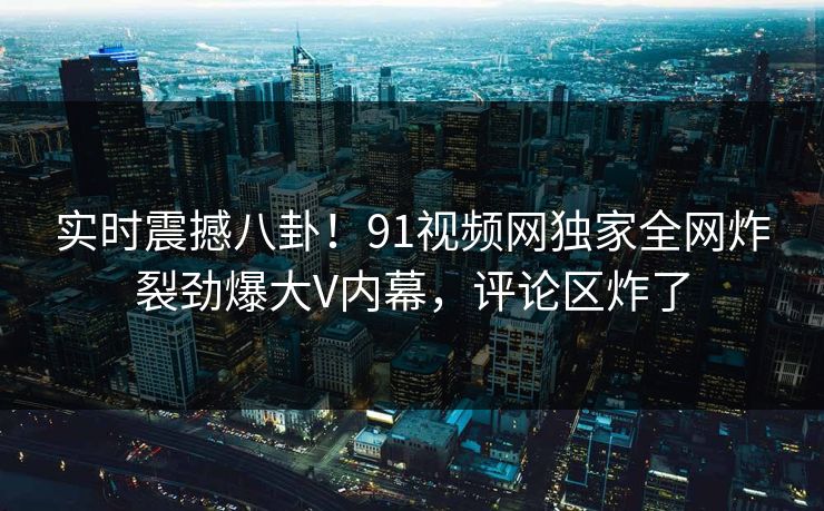 实时震撼八卦！91视频网独家全网炸裂劲爆大V内幕，评论区炸了