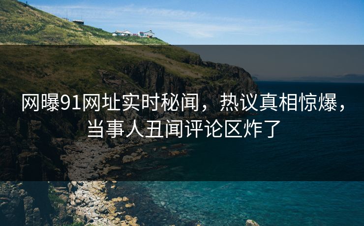网曝91网址实时秘闻，热议真相惊爆，当事人丑闻评论区炸了  第1张