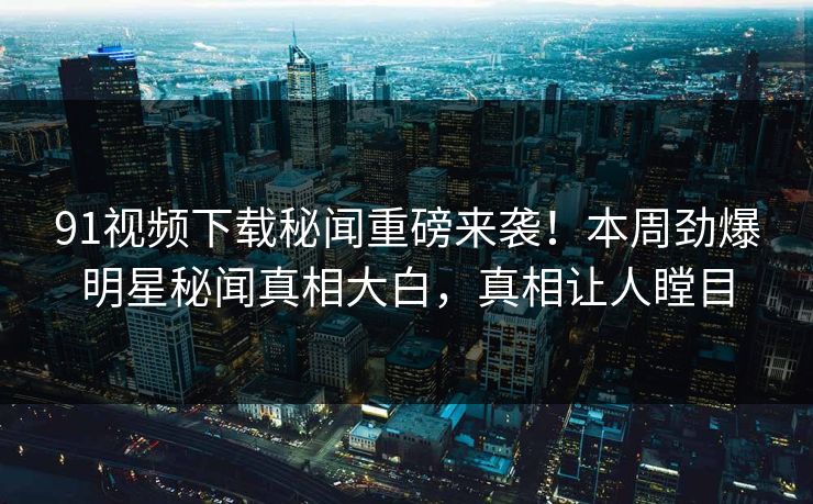 91视频下载秘闻重磅来袭！本周劲爆明星秘闻真相大白，真相让人瞠目