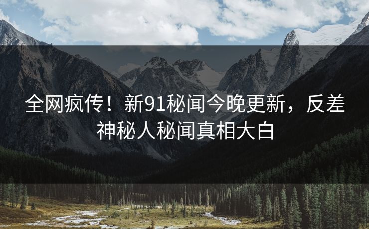 全网疯传！新91秘闻今晚更新，反差神秘人秘闻真相大白