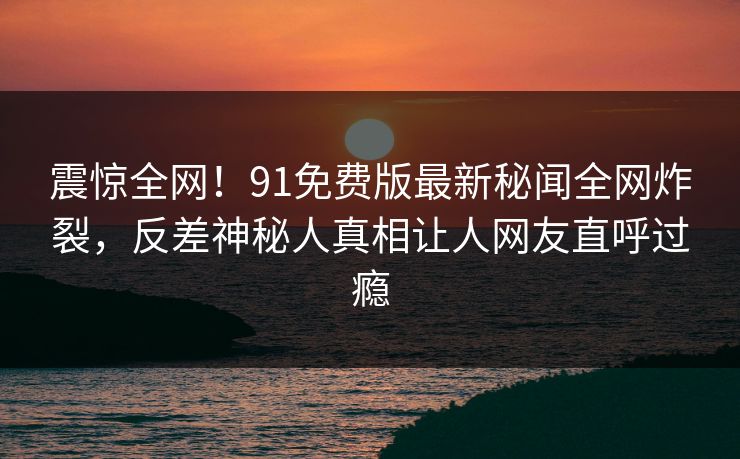 震惊全网！91免费版最新秘闻全网炸裂，反差神秘人真相让人网友直呼过瘾  第1张