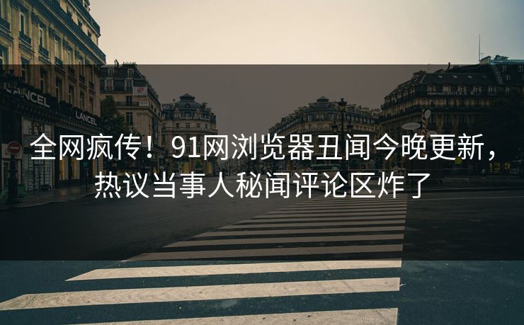 全网疯传！91网浏览器丑闻今晚更新，热议当事人秘闻评论区炸了