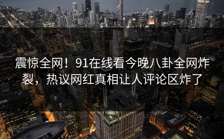 震惊全网！91在线看今晚八卦全网炸裂，热议网红真相让人评论区炸了