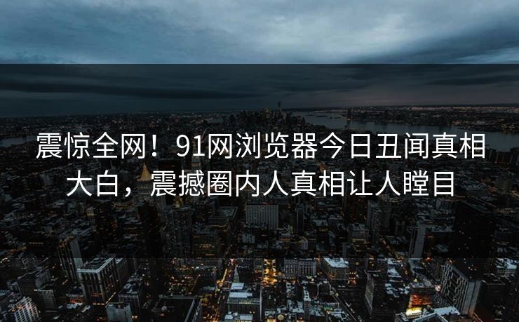 震惊全网！91网浏览器今日丑闻真相大白，震撼圈内人真相让人瞠目  第1张