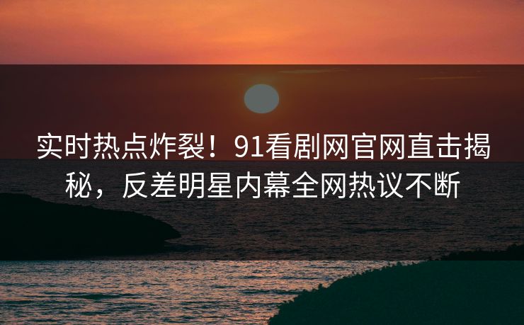 实时热点炸裂！91看剧网官网直击揭秘，反差明星内幕全网热议不断