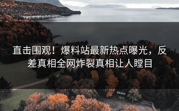 直击围观！爆料站最新热点曝光，反差真相全网炸裂真相让人瞠目