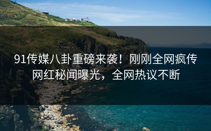 91传媒八卦重磅来袭！刚刚全网疯传网红秘闻曝光，全网热议不断