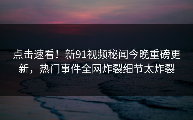 点击速看！新91视频秘闻今晚重磅更新，热门事件全网炸裂细节太炸裂