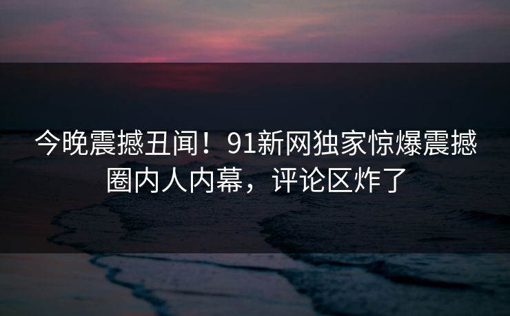 今晚震撼丑闻！91新网独家惊爆震撼圈内人内幕，评论区炸了  第1张