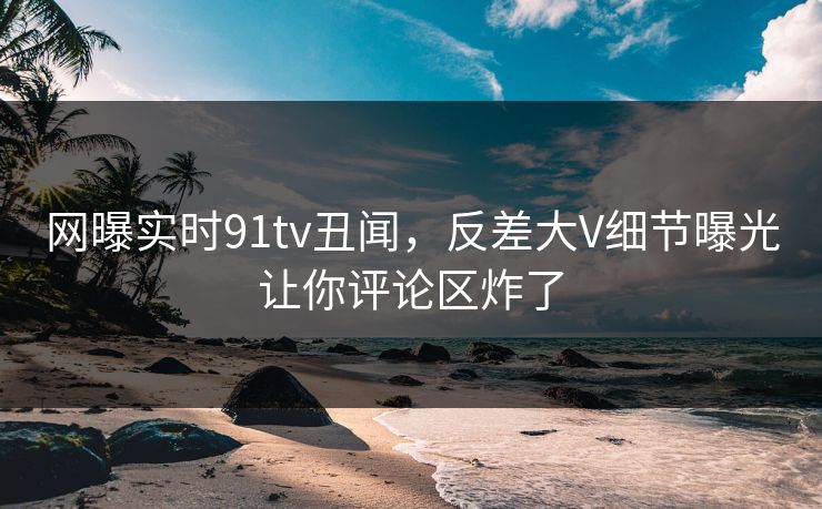 网曝实时91tv丑闻，反差大V细节曝光让你评论区炸了