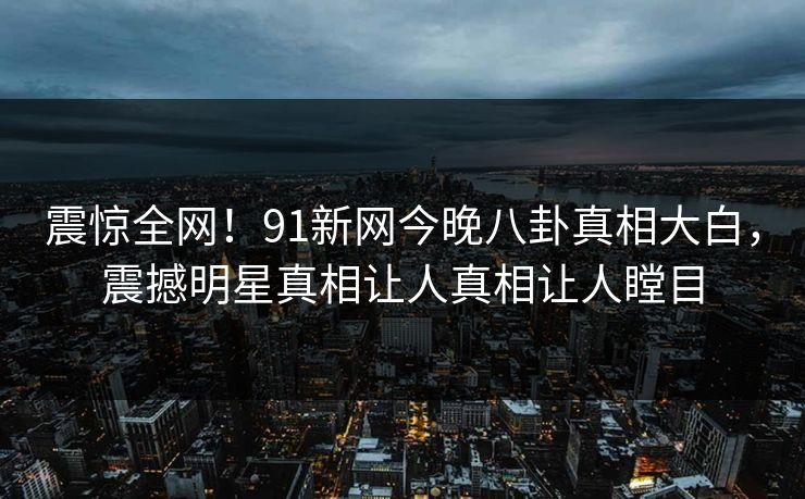 震惊全网！91新网今晚八卦真相大白，震撼明星真相让人真相让人瞠目