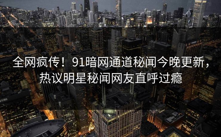 全网疯传！91暗网通道秘闻今晚更新，热议明星秘闻网友直呼过瘾