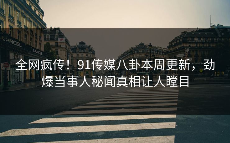 全网疯传！91传媒八卦本周更新，劲爆当事人秘闻真相让人瞠目