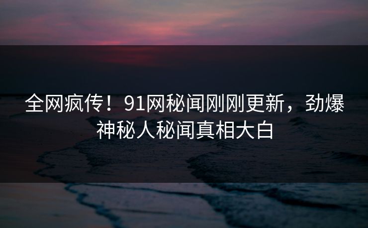 全网疯传！91网秘闻刚刚更新，劲爆神秘人秘闻真相大白