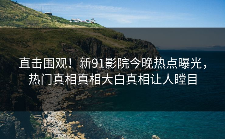 直击围观！新91影院今晚热点曝光，热门真相真相大白真相让人瞠目