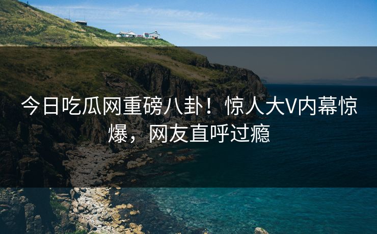 今日吃瓜网重磅八卦！惊人大V内幕惊爆，网友直呼过瘾  第1张