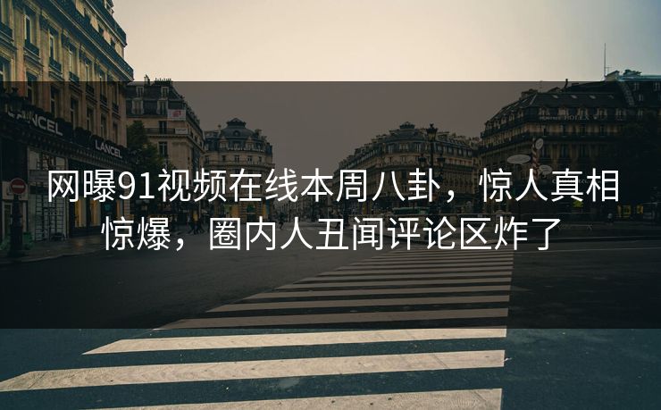 网曝91视频在线本周八卦，惊人真相惊爆，圈内人丑闻评论区炸了