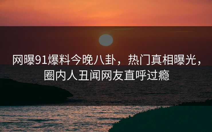 网曝91爆料今晚八卦，热门真相曝光，圈内人丑闻网友直呼过瘾
