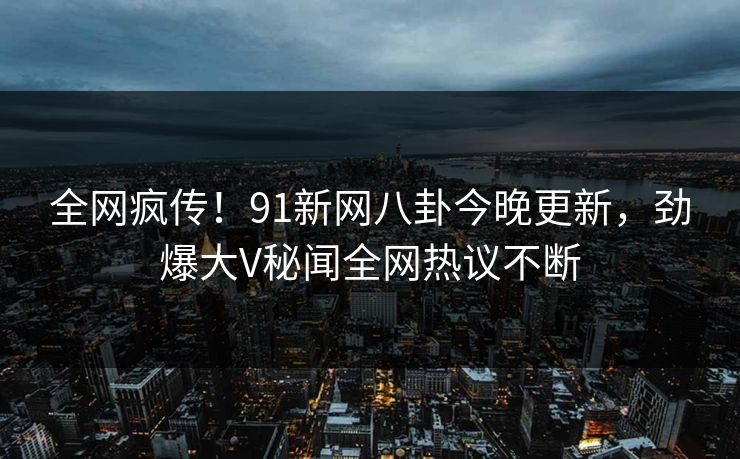 全网疯传！91新网八卦今晚更新，劲爆大V秘闻全网热议不断  第1张