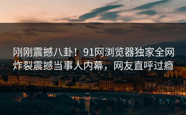 刚刚震撼八卦！91网浏览器独家全网炸裂震撼当事人内幕，网友直呼过瘾