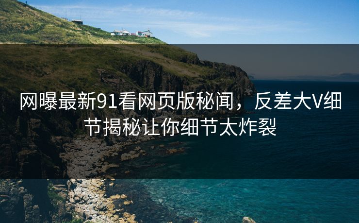 网曝最新91看网页版秘闻，反差大V细节揭秘让你细节太炸裂  第1张