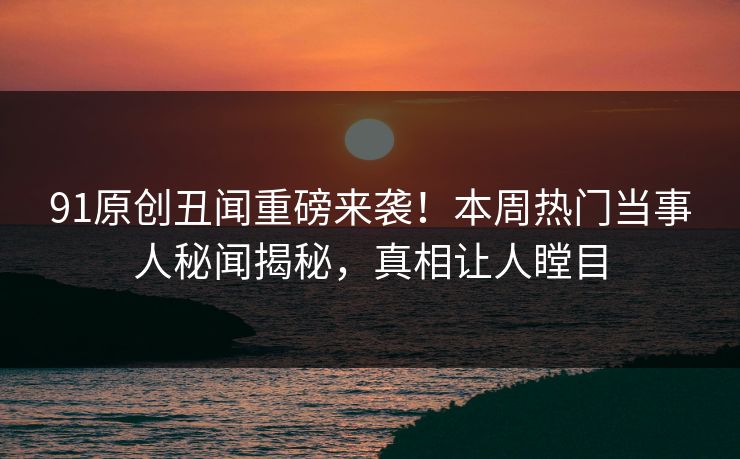 91原创丑闻重磅来袭！本周热门当事人秘闻揭秘，真相让人瞠目