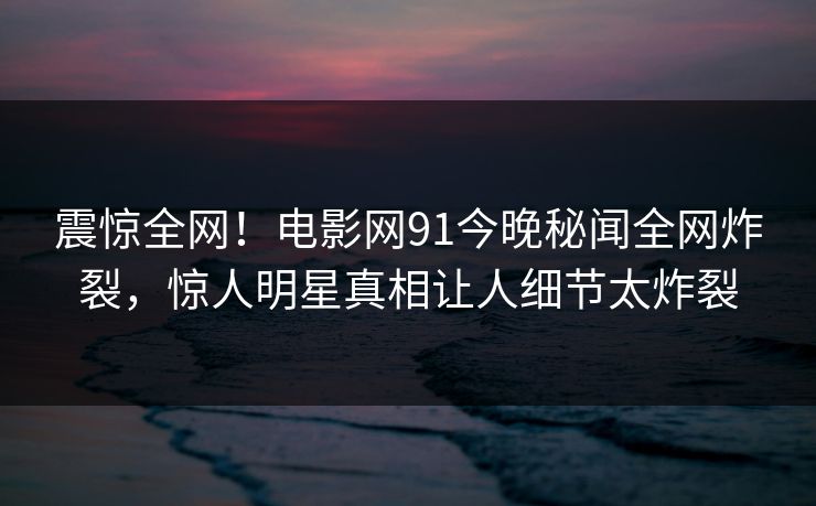 震惊全网！电影网91今晚秘闻全网炸裂，惊人明星真相让人细节太炸裂