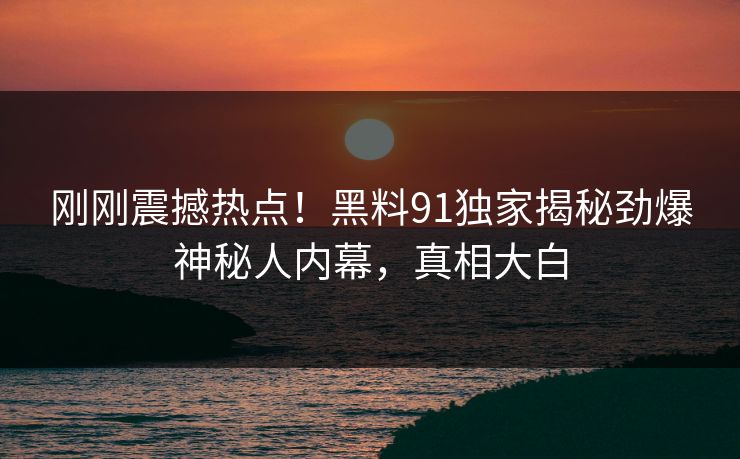 刚刚震撼热点！黑料91独家揭秘劲爆神秘人内幕，真相大白