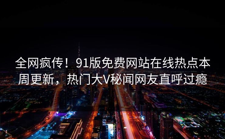 全网疯传！91版免费网站在线热点本周更新，热门大V秘闻网友直呼过瘾  第1张